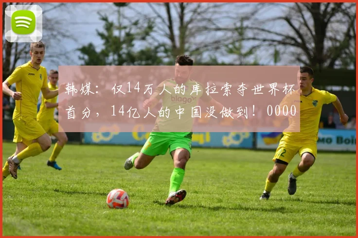 韩媒：仅14万人的库拉索夺世界杯首分，14亿人的中国没做到！0000644
